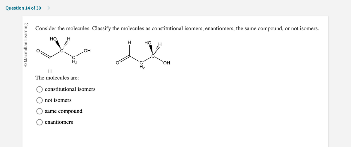 Question 14 of 30 >
O Macmillan Learning
Consider the molecules. Classify the molecules as constitutional isomers, enantiomers, the same compound, or not isomers.
НО.
H
H₂
The molecules are:
OH
constitutional isomers
not isomers
same compound
enantiomers
H
HO
H₂
OH