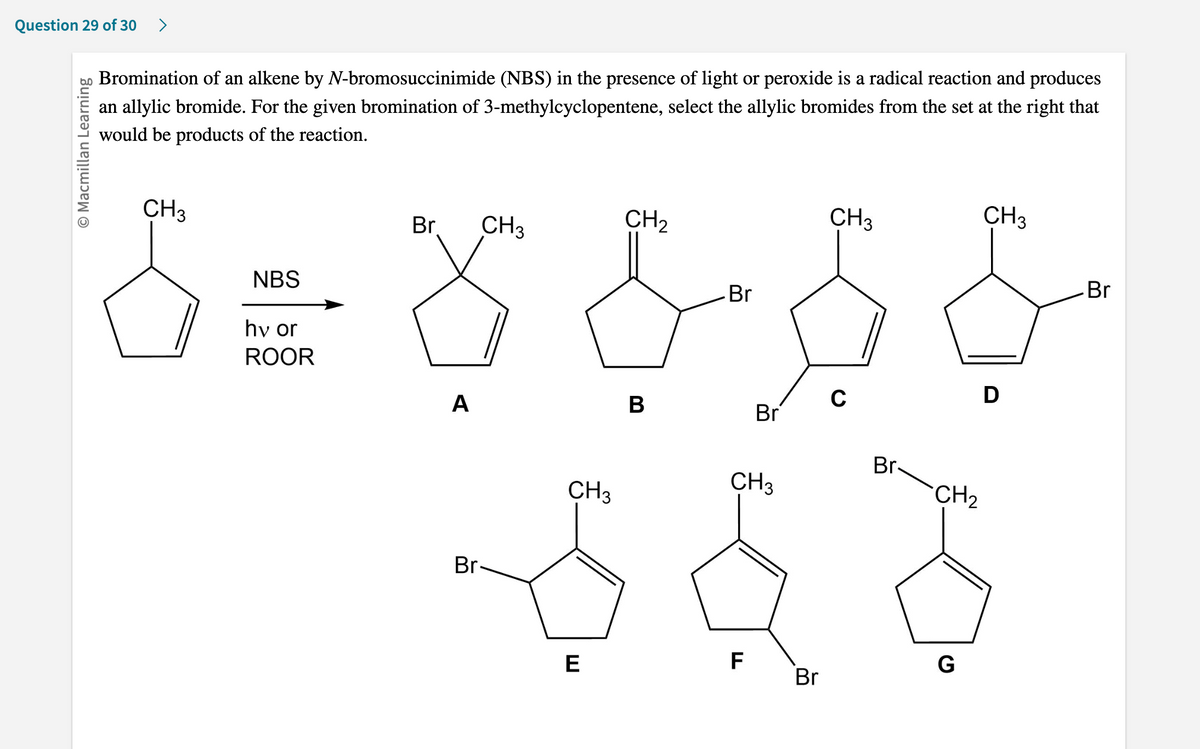 Question 29 of 30 >
O Macmillan Learning
Bromination of an alkene by N-bromosuccinimide (NBS) in the presence of light or peroxide is a radical reaction and produces
an allylic bromide. For the given bromination of 3-methylcyclopentene, select the allylic bromides from the set at the right that
would be products of the reaction.
CH3
CH3
CH3
Br
CH3
CH₂
NBS
Br
Br
& = 8 &- $ $
hv or
ROOR
C
D
A
B
Br
Br-
CH3
E
CH3
F
Br
Br-
CH₂
G