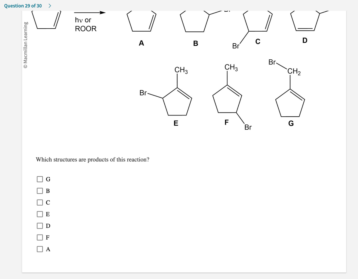 Question 29 of 30
O Macmillan Learning
>
G
B
C
E
D
hv or
ROOR
A
A
Which structures are products of this reaction?
Br-
CH3
E
B
Br
CH3
F
Br
C
Br
CH₂
G
D