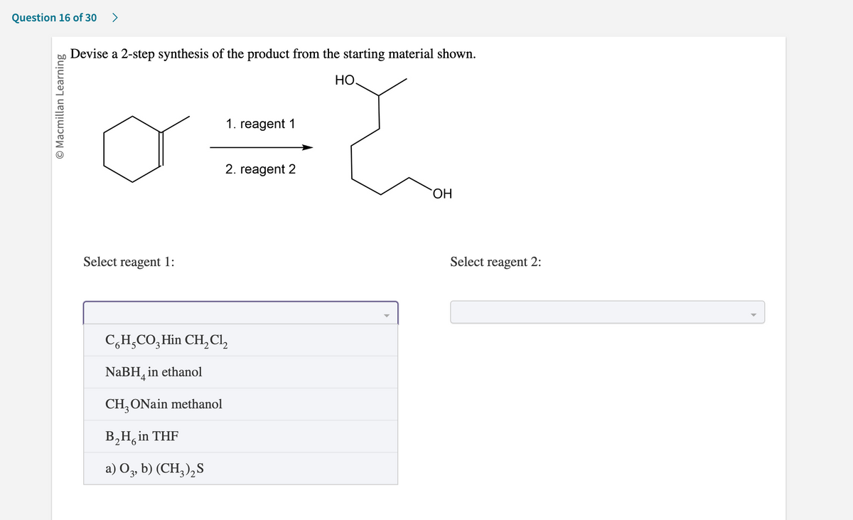 Question 16 of 30 >
O Macmillan Learning
Devise a 2-step synthesis of the product from the starting material shown.
HO.
Select reagent 1:
1. reagent 1
CH₂ONain methanol
B₂H, in THF
2
6
a) O3, b) (CH3)2 S
2. reagent 2
C6H₂CO3 Hin CH₂Cl₂
NaBH in ethanol
`ОН
Select reagent 2: