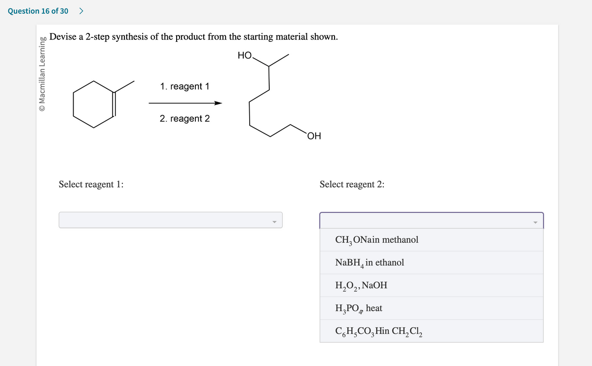 Question 16 of 30
O Macmillan Learning
Devise a 2-step synthesis of the product from the starting material shown.
НО.
o={
1. reagent 1
2. reagent 2
Select reagent 1:
OH
Select reagent 2:
CH3 ONain methanol
NaBH in ethanol
H₂O₂, NaOH
H₂PO heat
CH₂CO3 Hin CH₂Cl₂