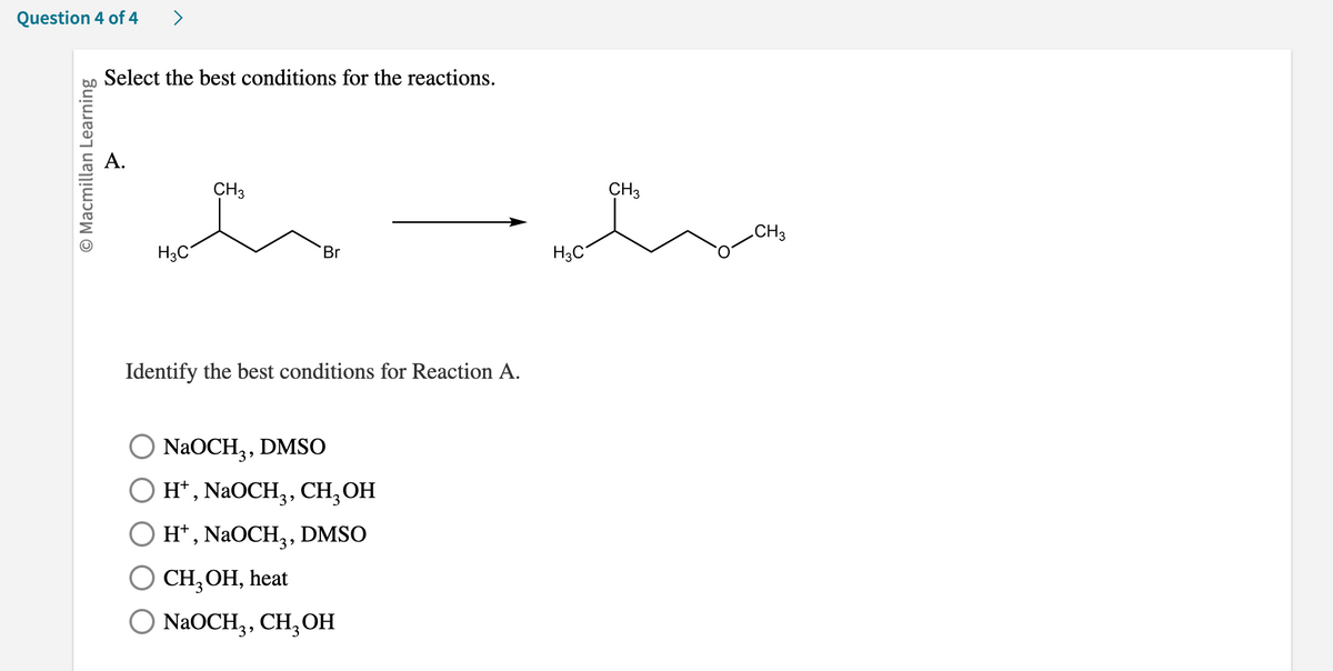 Question 4 of 4 >
O Macmillan Learning
Select the best conditions for the reactions.
A.
H3C
CH3
Br
Identify the best conditions for Reaction A.
NaOCH3, DMSO
H+, NaOCH₁, CH₂OH
H+, NaOCH₂, DMSO
O CH₂OH, heat
O NaOCH3, CH, OH
H3C
CH3
CH3