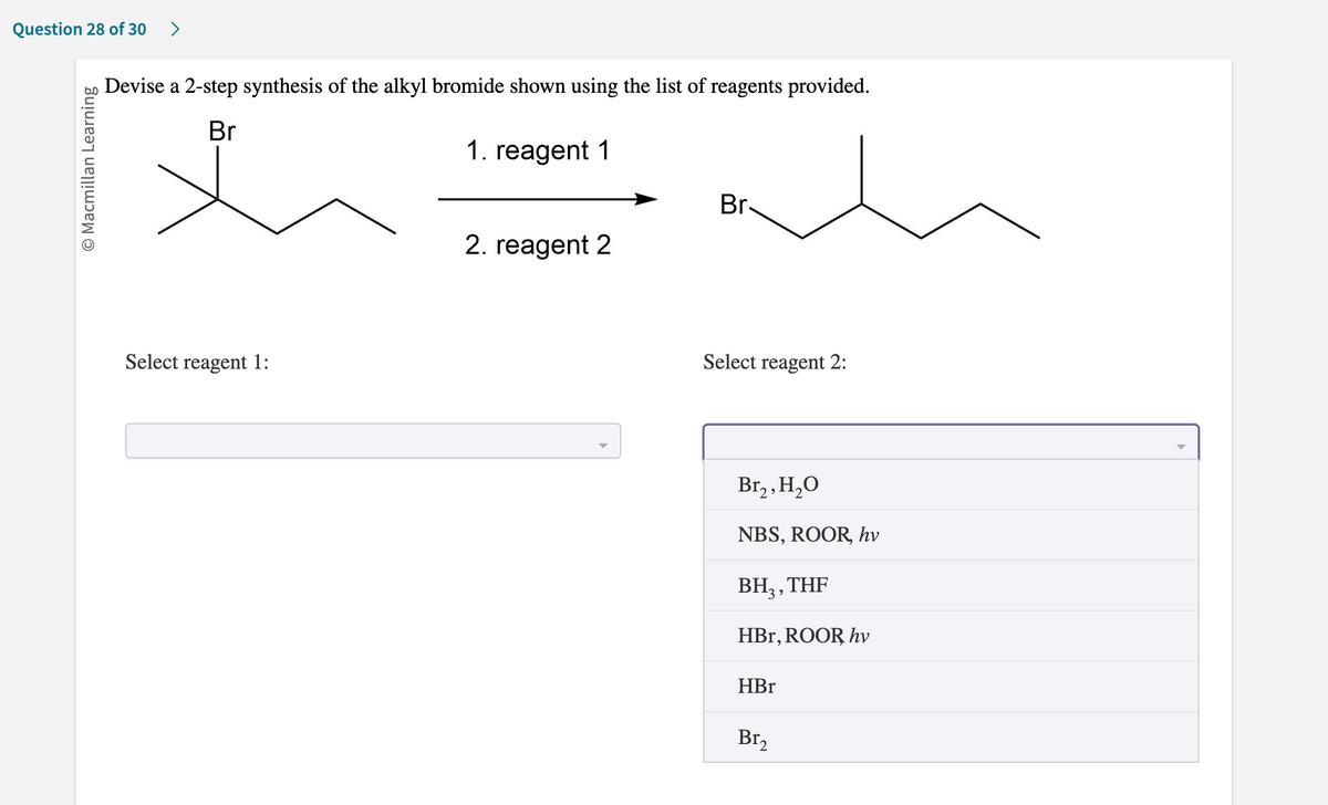 Question 28 of 30 >
O Macmillan Learning
Devise a 2-step synthesis of the alkyl bromide shown using the list of reagents provided.
Br
1. reagent 1
Select reagent 1:
2. reagent 2
Br-
Select reagent 2:
Br₂, H₂O
NBS, ROOR, hv
BH₂, THF
HBr, ROOR hv
HBr
Br₂