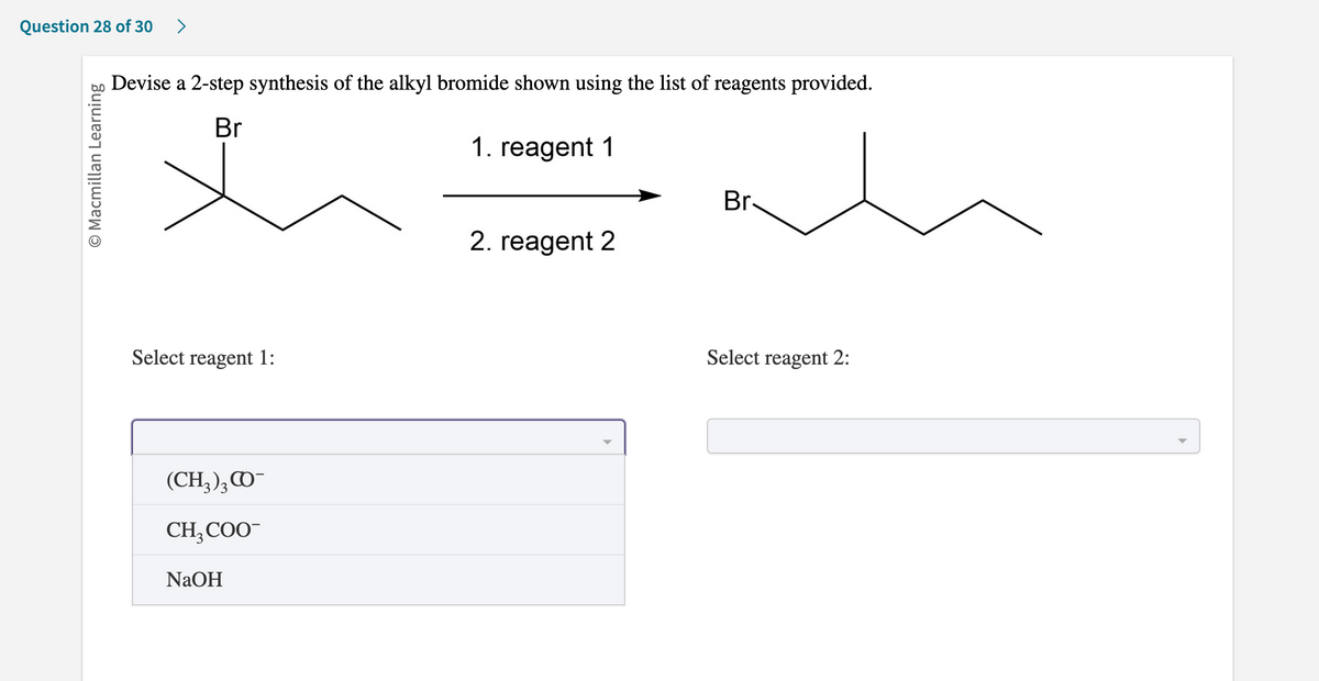Question 28 of 30 >
O Macmillan Learning
Devise a 2-step synthesis of the alkyl bromide shown using the list of reagents provided.
Br
1. reagent 1
Select reagent 1:
(CH3)3CO-
CH₂COO™
NaOH
2. reagent 2
Br-
Select reagent 2: