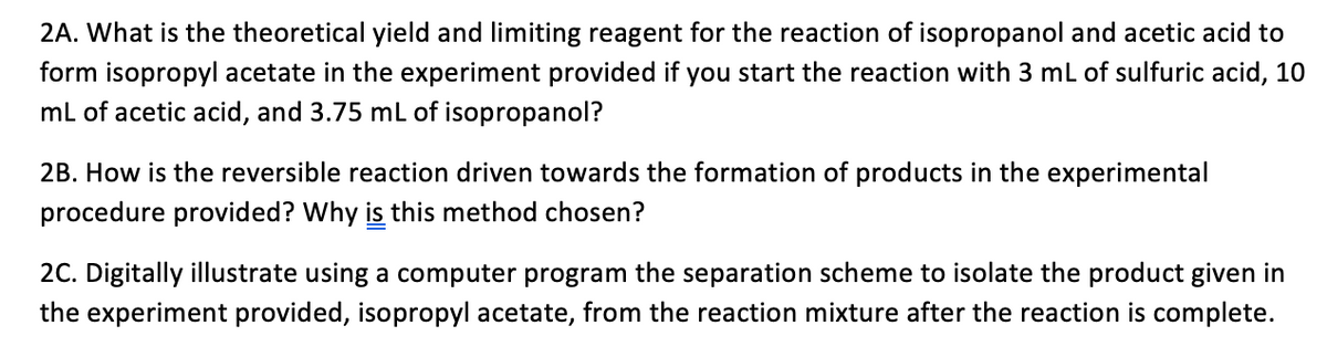 2A. What is the theoretical yield and limiting reagent for the reaction of isopropanol and acetic acid to
form isopropyl acetate in the experiment provided if you start the reaction with 3 mL of sulfuric acid, 10
mL of acetic acid, and 3.75 mL of isopropanol?
2B. How is the reversible reaction driven towards the formation of products in the experimental
procedure provided? Why is this method chosen?
2C. Digitally illustrate using a computer program the separation scheme to isolate the product given in
the experiment provided, isopropyl acetate, from the reaction mixture after the reaction is complete.