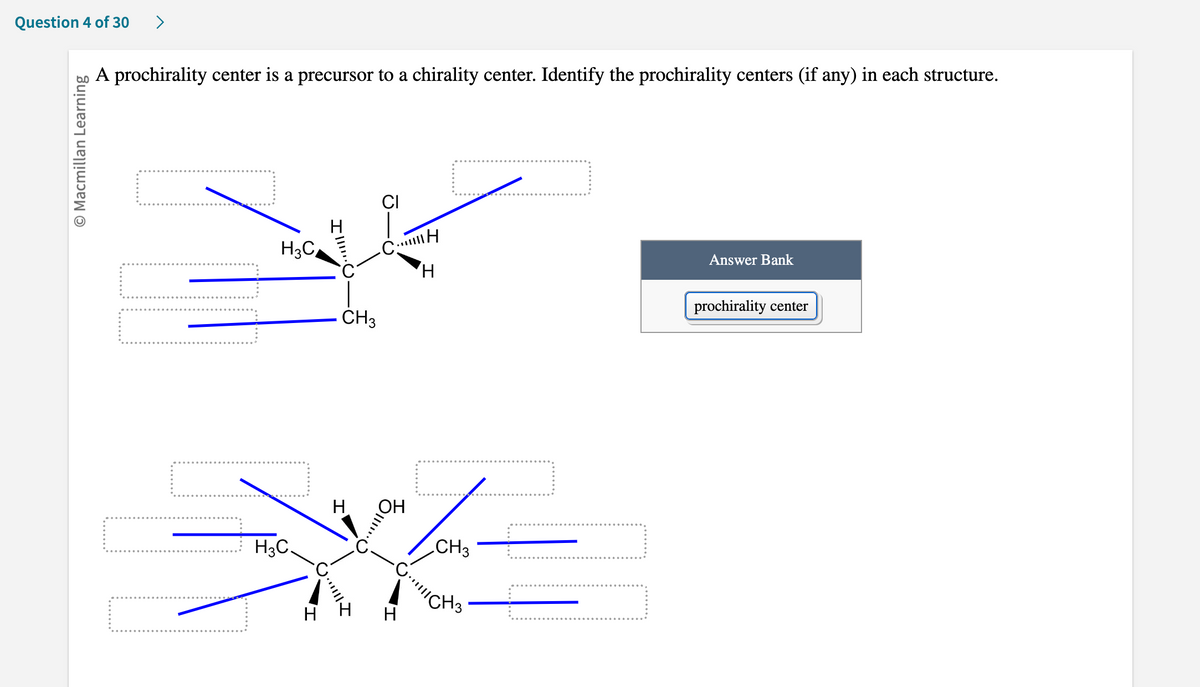 Question 4 of 30
O Macmillan Learning
A prochirality center is a precursor to a chirality center. Identify the prochirality centers (if any) in each structure.
H3C
||||
··|||| I
CI
CH
H
CH3
H
==
H3C.
CH3
-C. CH3
Answer Bank
prochirality center