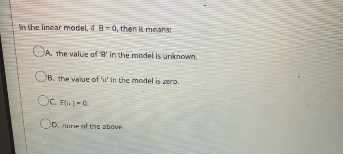 In the linear model, if B = 0, then it means:
OA. the value of 'B' in the model is unknown.
OB. the value of 'u' in the model is zero.
Oc. E(u) = 0.
OD.
none of the above.
