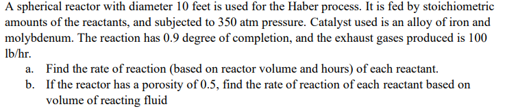 A spherical reactor with diameter 10 feet is used for the Haber process. It is fed by stoichiometric
amounts of the reactants, and subjected to 350 atm pressure. Catalyst used is an alloy of iron and
molybdenum. The reaction has 0.9 degree of completion, and the exhaust gases produced is 100
lb/hr.
a. Find the rate of reaction (based on reactor volume and hours) of each reactant.
b.
If the reactor has a porosity of 0.5, find the rate of reaction of each reactant based on
volume of reacting fluid