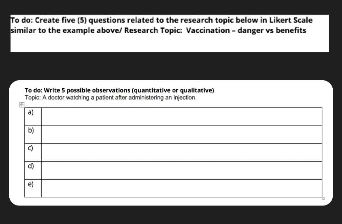 To do: Create five (5) questions related to the research topic below in Likert Scale
similar to the example above/ Research Topic: Vaccination - danger vs benefits
To do: Write 5 possible observations (quantitative or qualitative)
Topic: A doctor watching a patient after administering an injection.
a)
16