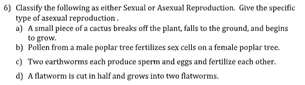 6) Classify the following as either Sexual or Asexual Reproduction. Give the specific
type of asexual reproduction.
a) A small piece of a cactus breaks off the plant, falls to the ground, and begins
to grow.
b) Pollen from a male poplar tree fertilizes sex cells on a female poplar tree.
c) Two earthworms each produce sperm and eggs and fertilize each other.
d) A flatworm is cut in half and grows into two flatworms.