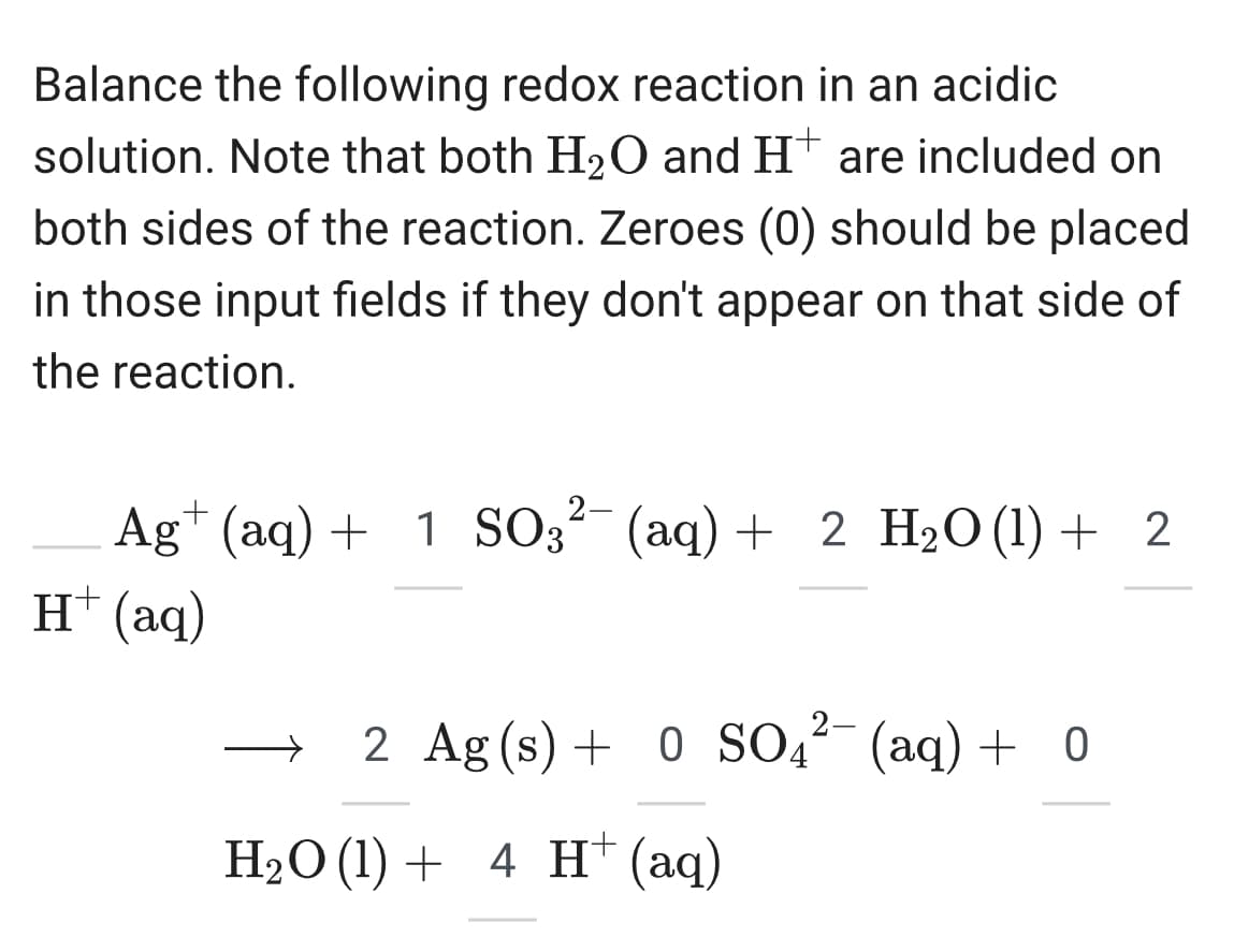 Balance the following redox reaction in an acidic
solution. Note that both H2O and H+ are included on
both sides of the reaction. Zeroes (0) should be placed
in those input fields if they don't appear on that side of
the reaction.
Ag+ (aq) + 1 SO3² (aq) + 2 H2O (1) + 2
H+ (aq)
2-
2 Ag(s) + 0 SO 4²¯ (aq) + 0
SO4²¯¯
H2O (1) 4 H+ (aq)