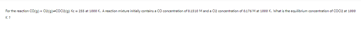 For the reaction CO(g) + Cl2(g)=COCI2(g) Kc = 255 at 1000 K. A reaction mixture initially contains a CO concentration of 0.1510 M and a Cl2 concentration of 0.176 M at 1000 K. What is the equilibrium concentration of COC12 at 1000
K ?