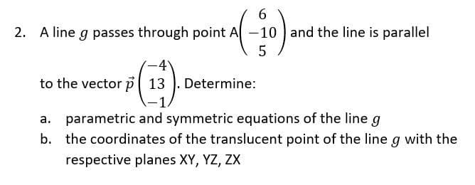 2. A line g passes through point A
$(13³).
6
(-10)
5
to the vector p
-10 and the line is parallel
Determine:
a. parametric and symmetric equations of the line g
b. the coordinates of the translucent point of the line g with the
respective planes XY, YZ, ZX