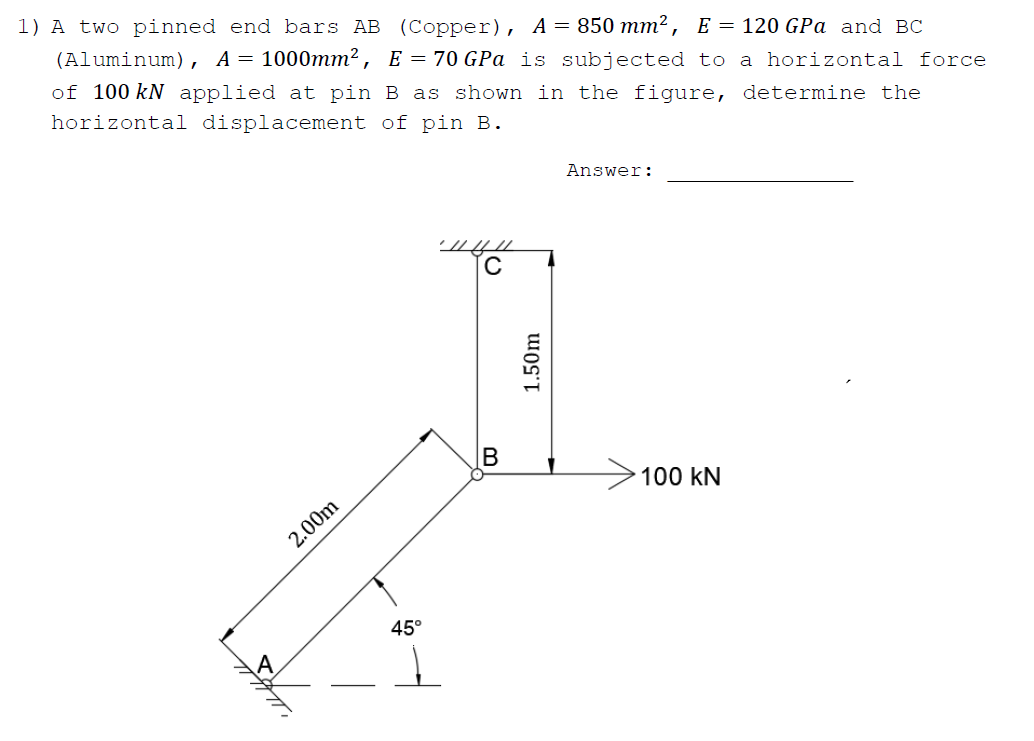 1) A two pinned end bars AB (Copper), A= 850 mm², E = 120 GPa and BC
(Aluminum), A= 1000mm², E = 70 GPa is subjected to a horizontal force
of 100 kN applied at pin B as shown in the figure, determine the
horizontal displacement of pin B.
Answer:
100 kN
2.00m
45°
1.50m
