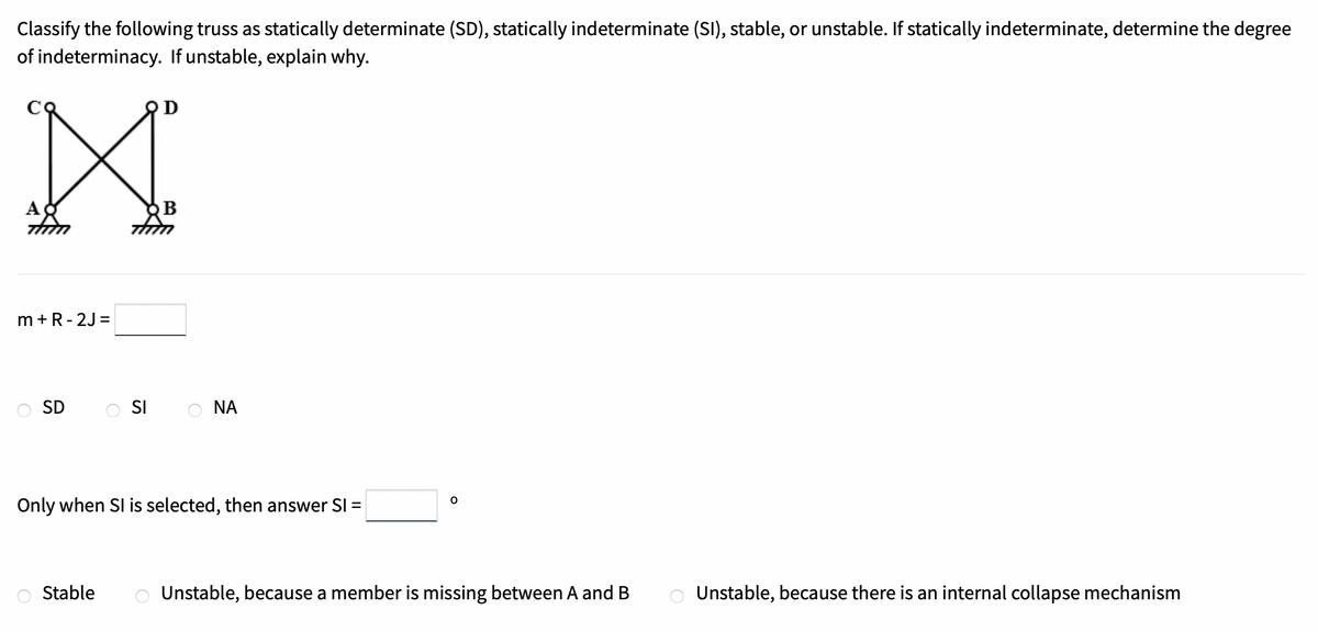 Classify the following truss as statically determinate (SD), statically indeterminate (SI), stable, or unstable. If statically indeterminate, determine the degree
of indeterminacy. If unstable, explain why.
B
m +R- 2J =
SD
SI
O NA
Only when SI is selected, then answer SI =
Stable
Unstable, because a member is missing between A and B
Unstable, because there is an internal collapse mechanism
