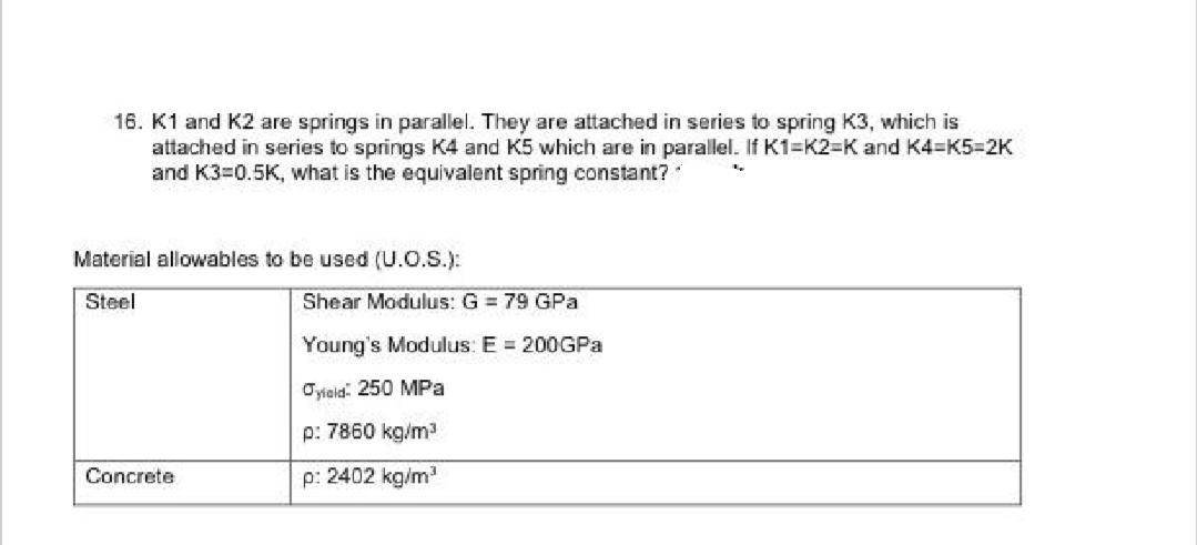 16. K1 and K2 are springs in parallel. They are attached in series to spring K3, which is
attached in series to springs K4 and K5 which are in parallel. If K1-K2-K and K4=K5=2K
and K3=0.5K, what is the equivalent spring constant?
Material allowables to be used (U.O.S.):
Steel
Concrete
Shear Modulus: G = 79 GPa
Young's Modulus: E = 200GPa
Jyield: 250 MPa
p: 7860 kg/m³
p: 2402 kg/m³