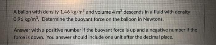 A ballon with density 1.46 kg/m³ and volume 4 m³ descends in a fluid with density
0.96 kg/m³. Determine the buoyant force on the balloon in Newtons.
Answer with a positive number if the buoyant force is up and a negative number if the
force is down. You answer should include one unit after the decimal place.