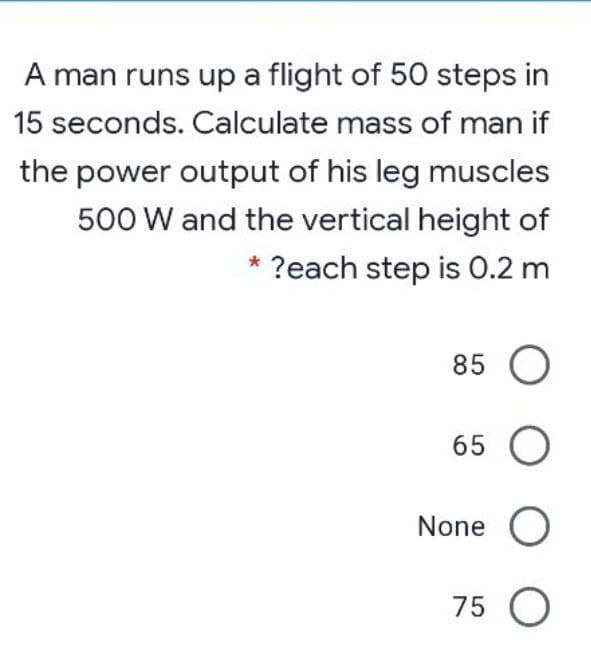A man runs up a flight of 50 steps in
15 seconds. Calculate mass of man if
the power output of his leg muscles
500 W and the vertical height of
* ?each step is 0.2 m
85 O
65 O
None O
75 O
