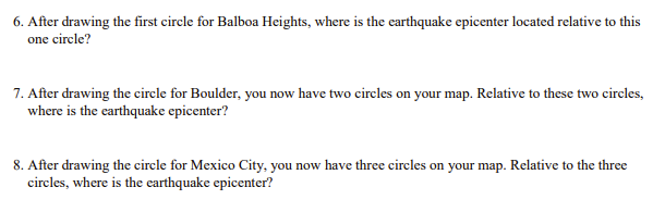 6. After drawing the first circle for Balboa Heights, where is the earthquake epicenter located relative to this
one circle?
7. After drawing the circle for Boulder, you now have two circles on your map. Relative to these two circles,
where is the earthquake epicenter?
8. After drawing the circle for Mexico City, you now have three circles on your map. Relative to the three
circles, where is the earthquake epicenter?