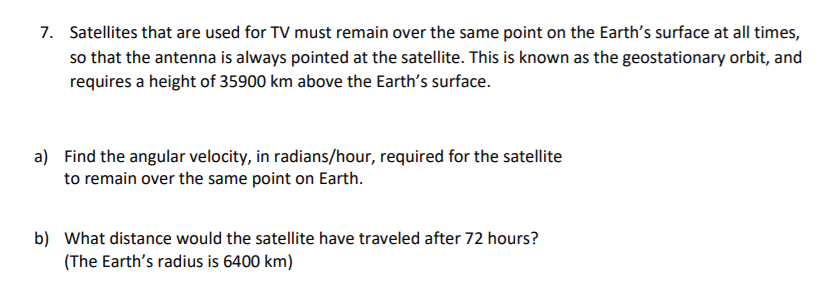 7. Satellites that are used for TV must remain over the same point on the Earth's surface at all times,
so that the antenna is always pointed at the satellite. This is known as the geostationary orbit, and
requires a height of 35900 km above the Earth's surface.
a) Find the angular velocity, in radians/hour, required for the satellite
to remain over the same point on Earth.
b) What distance would the satellite have traveled after 72 hours?
(The Earth's radius is 6400 km)