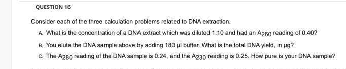QUESTION 16
Consider each of the three calculation problems related to DNA extraction.
A. What is the concentration of a DNA extract which was diluted 1:10 and had an A260 reading of 0.40?
B. You elute the DNA sample above by adding 180 μl buffer. What is the total DNA yield, in ug?
c. The A280 reading of the DNA sample is 0.24, and the A230 reading is 0.25. How pure is your DNA sample?