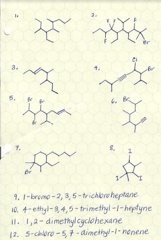 10
3.
1.0
5.
Br
7.
Br
Br
2.
4,
FF
6. Br
CI
H
Br
8.
Br
I
9. 1-bromo-2, 3,5-trichloroheptane
10.
4-ethyl-3,4,5-trimethyl-1-heptyne
11. 1,2-dimethyl cyclohexane
12.
5-chloro-5,7-dimethyl-1-nonene
Br