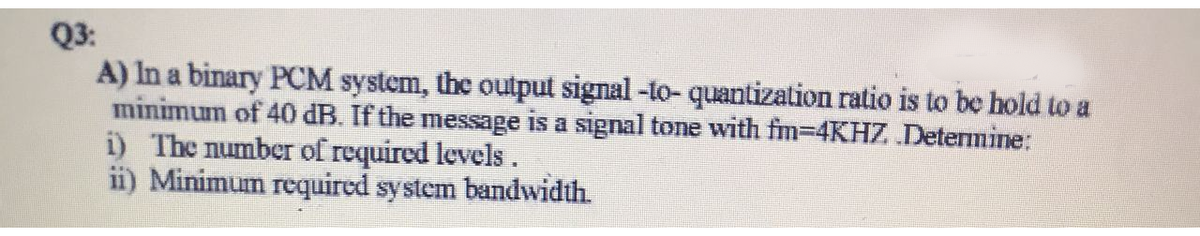 Q3:
A) In a binary PCM system, the output signal -to- quantization ratio is to be hold to a
minimum of 40 dB. If the message is a signal tone with fm-4KHZ Determine:
i) The number of required levels.
ii) Minimum required system bandwidth.
