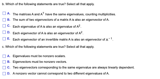 b. Which of the following statements are true? Select all that apply.
] A. The matrices A and AT have the same eigenvalues, counting multiplicities.
B. The sum of two eigenvectors of a matrix A is also an eigenvector of A.
C. Each eigenvalue of A is also an eigenvalue of A?.
D. Each eigenvector of A is also an eigenvector of A?.
] E. Each eigenvector of an invertible matrixA is also an eigenvector of A 1.
c. Which of the following statements are true? Select all that apply.
A. Eigenvalues must be nonzero scalars.
B. Eigenvectors must be nonzero vectors.
c. Two eigenvectors corresponding to the same eigenvalue are always linearly dependent.
D. A nonzero vector cannot correspond to two different eigenvalues of A.
