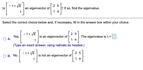 1+ /6
an eigenvector of
1
25
? If so, find the eigenvalue.
Is
1 4
Select the correct choice below and, if necessary, fill in the answer box within your choice.
-1+ V6
25
is an eigenvector of
1 4
Yes,
O A.
The eigenvalue is =
(Type an exact answer, using radicals as needed.)
1+ v6
25
is not an eigenvector of
1 4
O B. No.
1
