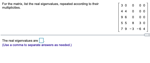 For the matrix, list the real eigenvalues, repeated according to their
multiplicities.
3 0
0 0
4 4
00
9 6
0 0
5 5
3 0
79 -3 -6 4
The real eigenvalues are.
(Use a comma to separate answers as needed.)
8.
