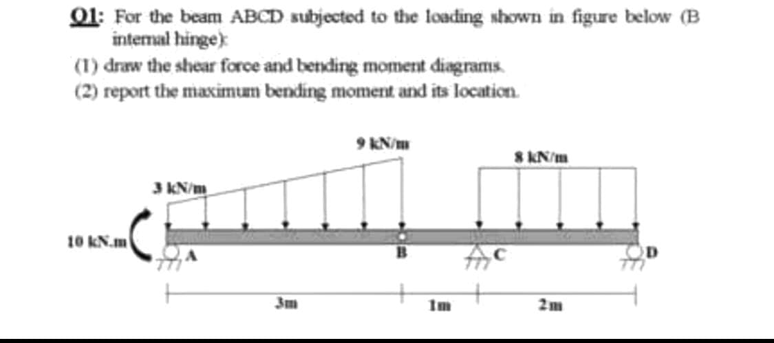 01: For the beam ABCD subjected to the loading shown in figure below (B
intemal hinge):
(1) draw the shear force and bending moment diagrams.
(2) report the maximum bending moment and its location.
9 KN/m
8 KN/m
3 KN/m
10 KN.m
3m
Im
2m
