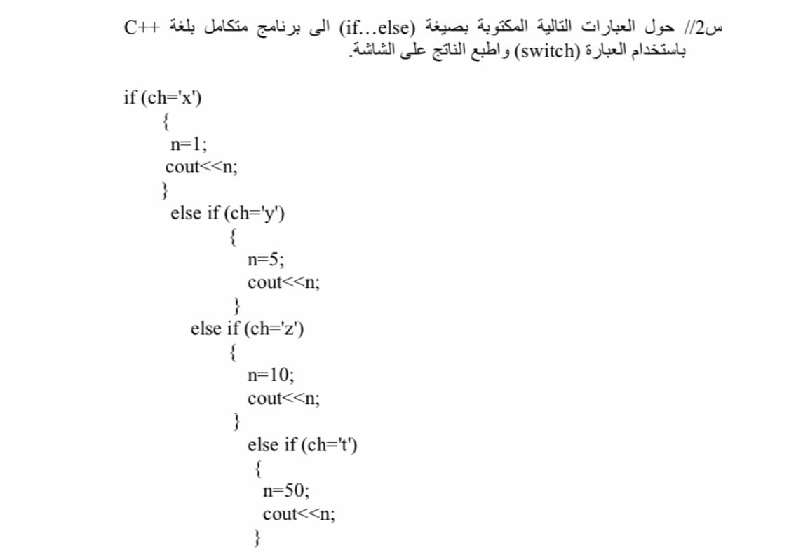 س2// حول العبارات التالية المكتوبة بصيغة (if.else( الى برنامج متكامل بلغة ++C
باستخدام العبارة )switch( واطبع الناتج على الشاشة.
if (ch='x')
{
n=1;
cout<<n;
}
else if (ch='y')
{
n=5;
cout<<n;
}
else if (ch='z')
{
n=10;
cout<<n;
}
else if (ch=t')
{
n=50;
cout<<n;
}
