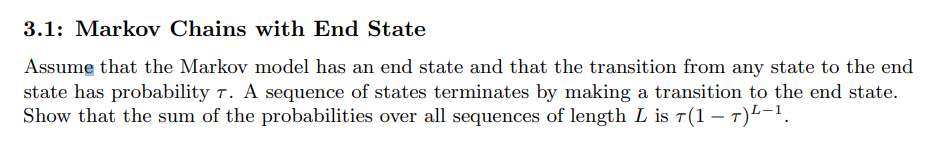 3.1: Markov Chains with End State
Assume that the Markov model has an end state and that the transition from any state to the end
state has probability 7. A sequence of states terminates by making a transition to the end state.
Show that the sum of the probabilities over all sequences of length L is 7(1 – 7)²−¹.