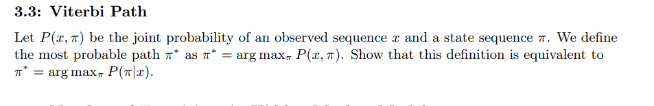 3.3: Viterbi Path
Let P(x, π) be the joint probability of an observed sequence x and a state sequence. We define
the most probable path * as π* = arg max P(x, π). Show that this definition is equivalent to
= arg max P(T|x).