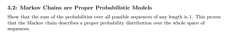 3.2: Markov Chains are Proper Probabilistic Models
Show that the sum of the probabilities over all possible sequences of any length is 1. This proves
that the Markov chain describes a proper probability distribution over the whole space of
sequences.