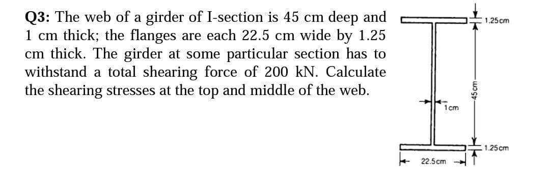 Q3: The web of a girder of I-section is 45 cm deep and
1 cm thick; the flanges are each 22.5 cm wide by 1.25
cm thick. The girder at some particular section has to
withstand a total shearing force of 200 kN. Calculate
the shearing stresses at the top and middle of the web.
1.25 cm
1 cm
.1.25cm
22.5cm
