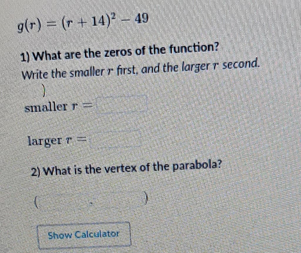 g(r) = (r+14)² - 49
1) What are the zeros of the function?
Write the smaller r first, and the larger r second.
smaller r
larger r=
2) What is the vertex of the parabola?
Show Calculator