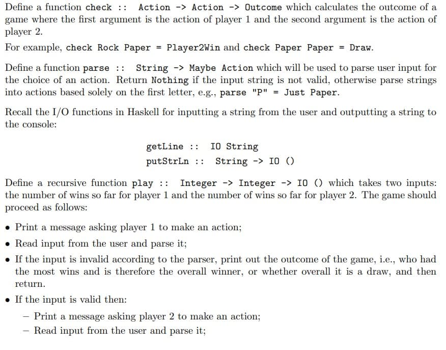 Define a function check :: Action -> Action -> Outcome which calculates the outcome of a
game where the first argument is the action of player 1 and the second argument is the action of
player 2.
For example, check Rock Paper = Player2Win and check Paper Paper = Draw.
Define a function parse :: String -> Maybe Action which will be used to parse user input for
the choice of an action. Return Nothing if the input string is not valid, otherwise parse strings
into actions based solely on the first letter, e.g., parse "P" = Just Paper.
Recall the I/O functions in Haskell for inputting a string from the user and outputting a string to
the console:
getLine :: IO String
putStrLn String -> 10 ()
Define a recursive function play :: Integer -> Integer -> IO () which takes two inputs:
the number of wins so far for player 1 and the number of wins so far for player 2. The game e should
proceed as follows:
• Print a message asking player 1 to make an action;
Read input from the user and parse it;
• If the input is invalid according to the parser, print out the outcome of the game, i.e., who had
the most wins and is therefore the overall winner, or whether overall it is a draw, and then
return.
• If the input is valid then:
Print a message asking player 2 to make an action;
Read input from the user and parse it;