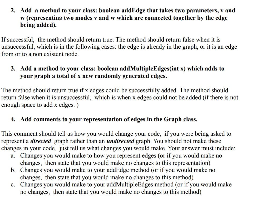 2. Add a method to your class: boolean addEdge that takes two parameters, v and
w (representing two modes v and w which are connected together by the edge
being added).
If successful, the method should return true. The method should return false when it is
unsuccessful, which is in the following cases: the edge is already in the graph, or it is an edge
from or to a non existent node.
3. Add a method to your class: boolean addMultipleEdges(int x) which adds to
your graph a total of x new randomly generated edges.
The method should return true if x edges could be successfully added. The method should
return false when it is unsuccessful, which is when x edges could not be added (if there is not
enough space to add x edges.)
4. Add comments to your representation of edges in the Graph class.
This comment should tell us how you would change your code, if you were being asked to
represent a directed graph rather than an undirected graph. You should not make these
changes in your code, just tell us what changes you would make. Your answer must include:
a. Changes you would make to how you represent edges (or if you would make no
changes, then state that you would make no changes to this representation)
b. Changes you would make to your addEdge method (or if you would make no
changes, then state that you would make no changes to this method)
c. Changes you would make to your addMultipleEdges method (or if you would make
no changes, then state that you would make no changes to this method)