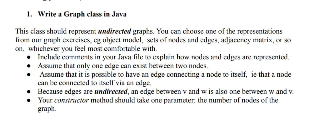 1. Write a Graph class in Java
This class should represent undirected graphs. You can choose one of the representations
from our graph exercises, eg object model, sets of nodes and edges, adjacency matrix, or so
on, whichever you feel most comfortable with.
Include comments in your Java file to explain how nodes and edges are represented.
Assume that only one edge can exist between two nodes.
●
●
Assume that it is possible to have an edge connecting a node to itself, ie that a node
can be connected to itself via an edge.
Because edges are undirected, an edge between v and w is also one between w and v.
Your constructor method should take one parameter: the number of nodes of the
graph.
