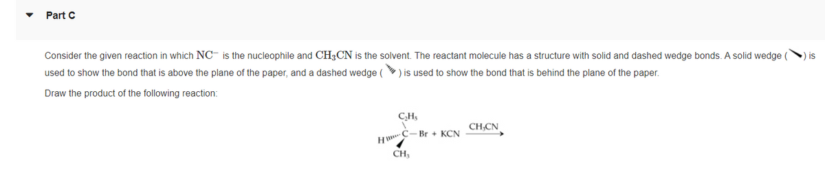 Part C
Consider the given reaction in which NC- is the nucleophile and CH3CN is the solvent. The reactant molecule has a structure with solid and dashed wedge bonds. A solid wedge (
is
used to show the bond that is above the plane of the paper, and a dashed wedge () is used to show the bond that is behind the plane of the paper.
Draw the product of the following reaction:
CH,
CH;CN
H C- Br + KCN
CH;
