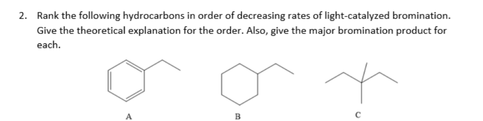 2. Rank the following hydrocarbons in order of decreasing rates of light-catalyzed bromination.
Give the theoretical explanation for the order. Also, give the major bromination product for
each.
B
