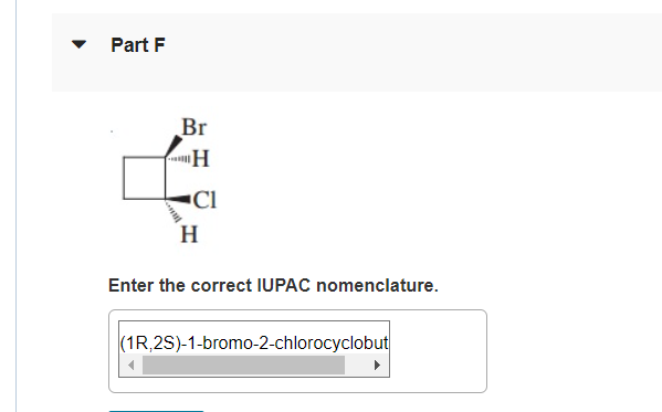 Part F
Br
"H
"Cl
H
Enter the correct IUPAC nomenclature.
(1R,2S)-1-bromo-2-chlorocyclobut
