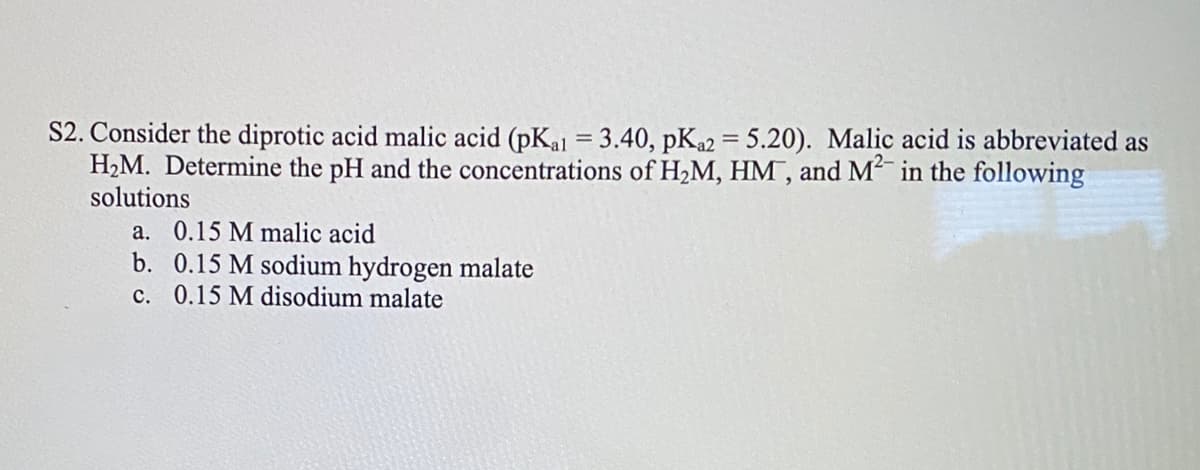 S2. Consider the diprotic acid malic acid (pKal = 3.40, pKa2 = 5.20). Malic acid is abbreviated as
H2M. Determine the pH and the concentrations of H2M, HM, and M in the following
solutions
%3D
a. 0.15 M malic acid
b. 0.15 M sodium hydrogen malate
c. 0.15 M disodium malate
