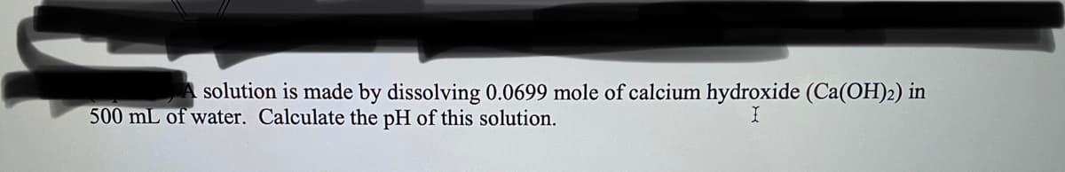 solution is made by dissolving 0.0699 mole of calcium hydroxide (Ca(OH)2) in
500 mL of water. Calculate the pH of this solution.
