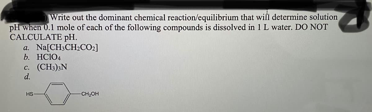 Write out the dominant chemical reaction/equilibrium that wil determine solution
pH when 0.1 mole of each of the following compounds is dissolved in 1 L water. DO NOT
CALCULATE pH.
a. Na[CH3CH2CO2]
b. HC104
c. (CH3)3N
d.
HS
CH2OH
