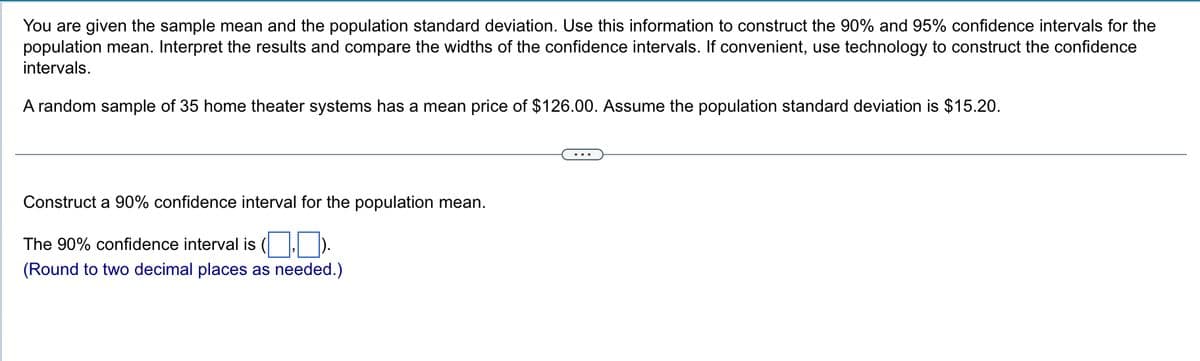 You are given the sample mean and the population standard deviation. Use this information to construct the 90% and 95% confidence intervals for the
population mean. Interpret the results and compare the widths of the confidence intervals. If convenient, use technology to construct the confidence
intervals.
A random sample of 35 home theater systems has a mean price of $126.00. Assume the population standard deviation is $15.20.
Construct a 90% confidence interval for the population mean.
The 90% confidence interval is (
(Round to two decimal places as needed.)