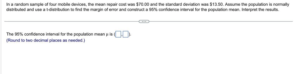 In a random sample of four mobile devices, the mean repair cost was $70.00 and the standard deviation was $13.50. Assume the population is normally
distributed and use a t-distribution to find the margin of error and construct a 95% confidence interval for the population mean. Interpret the results.
The 95% confidence interval for the population mean μ is
(Round to two decimal places as needed.)
...