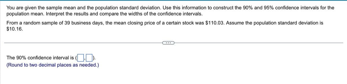 You are given the sample mean and the population standard deviation. Use this information to construct the 90% and 95% confidence intervals for the
population mean. Interpret the results and compare the widths of the confidence intervals.
From a random sample of 39 business days, the mean closing price of a certain stock was $110.03. Assume the population standard deviation is
$10.16.
The 90% confidence interval is
(Round to two decimal places as needed.)
