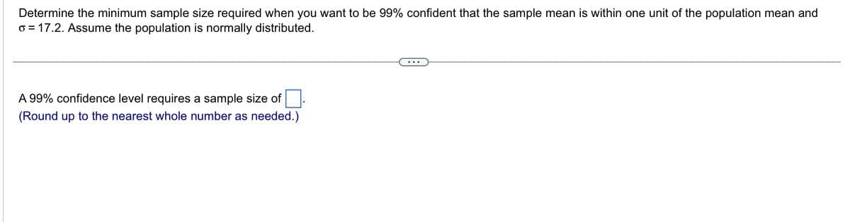 Determine the minimum sample size required when you want to be 99% confident that the sample mean is within one unit of the population mean and
o = 17.2. Assume the population is normally distributed.
A 99% confidence level requires a sample size of
(Round up to the nearest whole number as needed.)